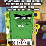 Anti-Netanyahu Protesters Returns Or Else!!!! | ANTI-NETANYAHU PROTESTERS RETURNS
I WILL DESTROY THE POLICE BRUTALITY
I WILL DESTROY THE BIBI
I WILL DESTROY THE ISRAELI ARMY; OR ELSE!!!!!! | image tagged in abrasive side,israel,palestine,benjamin netanyahu,protesters,police brutality | made w/ Imgflip meme maker