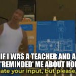 I would seriously not set homework! | IF I WAS A TEACHER AND A STUDENT 'REMINDED' ME ABOUT HOMEWORK! | image tagged in i appreciate your input but please | made w/ Imgflip meme maker