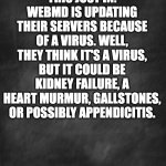 WebMD | THIS JUST IN: WEBMD IS UPDATING THEIR SERVERS BECAUSE OF A VIRUS. WELL, THEY THINK IT'S A VIRUS, BUT IT COULD BE KIDNEY FAILURE, A HEART MURMUR, GALLSTONES, OR POSSIBLY APPENDICITIS. | image tagged in black blank | made w/ Imgflip meme maker