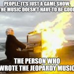 Playing flaming piano | PEOPLE: IT'S JUST A GAME SHOW, THE MUSIC DOESN'T HAVE TO BE GOOD THE PERSON WHO WROTE THE JEOPARDY MUSIC | image tagged in playing flaming piano,kahoot | made w/ Imgflip meme maker