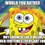 http://f.fwallpapers.com/images/spongebobs-rainbow-imagination.p | WOULD YOU RATHER; NOT SHOWER FOR A WEEK 
OR SHOWER FIVE TIMES EVERY DAY FOR A WEEK | image tagged in http //f fwallpapers com/images/spongebobs-rainbow-imagination p | made w/ Imgflip meme maker