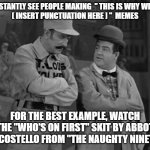 Abbott and Costello | I CONSTANTLY SEE PEOPLE MAKING  " THIS IS WHY WE NEED
[ INSERT PUNCTUATION HERE ] "  MEMES; FOR THE BEST EXAMPLE, WATCH THE "WHO'S ON FIRST" SKIT BY ABBOT AND COSTELLO FROM "THE NAUGHTY NINETIES" | image tagged in abbott and costello | made w/ Imgflip meme maker