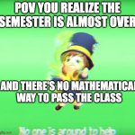 No one is around to help | POV YOU REALIZE THE SEMESTER IS ALMOST OVER; AND THERE'S NO MATHEMATICAL WAY TO PASS THE CLASS | image tagged in no one is around to help | made w/ Imgflip meme maker