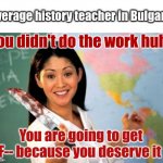 Evil teacher | Average history teacher in Bulgaria:; You didn't do the work huh? You are going to get F-- because you deserve it | image tagged in evil and unhelpful teacher | made w/ Imgflip meme maker