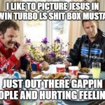 Ricky Bobby KFC Taco Bell Dominos | I LIKE TO PICTURE JESUS IN A TWIN TURBO LS SHIT BOX MUSTANG; JUST OUT THERE GAPPIN PEOPLE AND HURTING FEELINGS | image tagged in ricky bobby kfc taco bell dominos | made w/ Imgflip meme maker