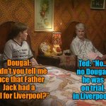 Father Ted and Dougal | Ted: “No… no Dougal, he was on trial, in Liverpool.”; Dougal: “Didn’t you tell me once that Father Jack had a trial for Liverpool?” | image tagged in father ted and dougal,father jack,had a trial,for liverpool fc,no dougal,he was on trial | made w/ Imgflip meme maker