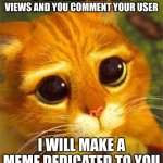 Beggin Puss | IF THIS MEME GETS 1000 VIEWS AND YOU COMMENT YOUR USER; I WILL MAKE A MEME DEDICATED TO YOU | image tagged in beggin puss | made w/ Imgflip meme maker