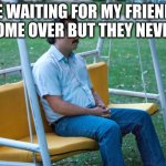 they just ghosted me | ME WAITING FOR MY FRIENDS TO COME OVER BUT THEY NEVER DO | image tagged in pablo escobar waiting alone | made w/ Imgflip meme maker
