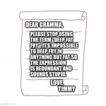 tautology for the loss | PLEASE STOP USING
THE TERM "DEEP FAT
FRY". IT'S IMPOSSIBLE
TO DEEP FRY IN
ANYTHING BUT FAT SO
THE EXPRESSION
IS REDUNDANT AND
SOUNDS STUPID. DEAR GRAMMA, LOVE,
                 TIMMY | image tagged in letter | made w/ Imgflip meme maker