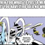 random bullshit go | WHEN YOU WHAT TO POST A MEME BUT YOU HAVE ZERO IDEA NO WHAT | image tagged in random bullshit go | made w/ Imgflip meme maker