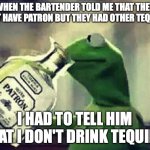 Brand allegiance can be blinding | WHEN THE BARTENDER TOLD ME THAT THEY DIDN'T HAVE PATRON BUT THEY HAD OTHER TEQUILAS, I HAD TO TELL HIM THAT I DON'T DRINK TEQUILA. | image tagged in drunk kermit,tequila,cocktails,bartender,drinks | made w/ Imgflip meme maker