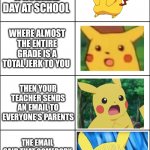 This happened to me today | YOU'RE JUST HAVING A NORMAL DAY AT SCHOOL; WHERE ALMOST THE ENTIRE GRADE IS A TOTAL JERK TO YOU; THEN YOUR TEACHER SENDS AN EMAIL TO EVERYONE'S PARENTS; THE EMAIL SAID THAT SOMEBODY IN YOUR CLASS BROUGHT A POCKET KNIFE TO SCHOOL | image tagged in horror pikachu | made w/ Imgflip meme maker