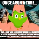 true right.... | ONCE APON A TIME... THERE WAS A MAN WHO DOWNLOADED DUOLINGO AND FORGOT TO DO HIS SPANISH LESSONS FOR THREE MONTHS, THEN THE DUOLINGO BIRD BROKE INTO HIS HOUSE AND KIDNAPPED HIS FAMILY!!!!!!!!!!!!!!!! | image tagged in memes,patrick says,duolingo | made w/ Imgflip meme maker