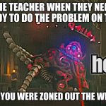 am i the only one? | THE TEACHER WHEN THEY NEED SOMEBODY TO DO THE PROBLEM ON THE BORD; KNOWING YOU WERE ZONED OUT THE WHOLE TIME. | image tagged in guardian hey | made w/ Imgflip meme maker