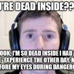 c'mon man you're not that dead inside | YOU'RE DEAD INSIDE???!!! LOOK, I'M SO DEAD INSIDE I HAD A NEAR-*LIFE *EXPERIENCE THE OTHER DAY. MY *DEATH* FLASHES BEFORE MY EYES DURING DANGEROUS EVENTS. | image tagged in dead inside youtuber | made w/ Imgflip meme maker