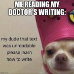 my dude that text was unreadable pls learn how to write | ME READING MY DOCTOR'S WRITING: | image tagged in my dude that text was unreadable pls learn how to write | made w/ Imgflip meme maker