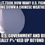 Chinese Spy Balloon | AND IT TOOK HOW MANY U.S. FIGHTER JETS TO BRING DOWN A CHINESE WEATHER BALLON? THE U.S. GOVERNMENT AND BIDEN ARE REALLY F%^KED UP BEYOND BELIEF | image tagged in chinese spy balloon | made w/ Imgflip meme maker