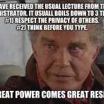 First time running the sudo command in linux. You have been warned! (just wrecked my disks) | WE TRUST YOU HAVE RECEIVED THE USUAL LECTURE FROM THE LOCAL SYSTEM
ADMINISTRATOR. IT USUALL BOILS DOWN TO 3 THINGS:
#1) RESPECT THE PRIVACY OF OTHERS.
#2) THINK BEFORE YOU TYPE. #3) WITH GREAT POWER COMES GREAT RESPONSIBILITY. | image tagged in with great power,comes great responsibility,linux,sudo,root,with great power comes great responsibility | made w/ Imgflip meme maker