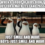Has this ever happened to you? | WHEN A GROUP OF KIDS DIDN'T STUDY FOR A MATH TEST AND PASSED:; JUST SMILE AND WAVE BOYS, JUST SMILE AND WAVE | image tagged in just smile and wave boys,memes | made w/ Imgflip meme maker