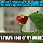 Unhealthy at Any Lies | If You're Short, 300+ Pounds, Say You're Healthy and Carry 

Your Weight Well, You're Spreading Fake News About Your Selves. | image tagged in kermit lipton,none of my business,fat,fat shame,clown world,denial | made w/ Imgflip video-to-gif maker