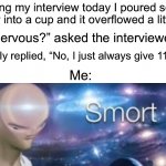 I am smart ;) | During my interview today I poured some water into a cup and it overflowed a little bit; “Nervous?” asked the interviewer; I simply replied, “No, I just always give 110%”; Me: | image tagged in meme man smort,memes,funny,true story,funny memes,smart | made w/ Imgflip meme maker
