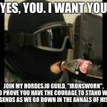 I'm accepting members, put your username in comments, mine is eaglefin31 | YES, YOU. I WANT YOU; JOIN MY HORDES.IO GUILD, "IRONSWORN", AND PROVE YOU HAVE THE COURAGE TO STAND WITH THE LEGENDS AS WE GO DOWN IN THE ANNALS OF HISTORY! | image tagged in r6 recruit | made w/ Imgflip meme maker