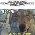 *crickets* It's so awkward when someone doesn't know the answer | STUDENTS: TALKING IN CLASS
TEACHER: CAN EITHER OF YOU TELL ME THE ANSWER? 
STUDENTS: ... UHHHH... TEACHER: | image tagged in so you have chosen death,memes,teachers,students | made w/ Imgflip meme maker