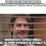 Self righteous | THAT LOOK ON YOUR FACE WHEN THE SELF-RIGHTEOUS "RELIGIOUS GUY" YOU KNOW.... INADVERTENTLY EXPOSES HIMSELF AS THE PHONY HYPOCRITE HE ACTUALLY IS. | image tagged in jim halpert | made w/ Imgflip meme maker