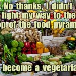 Food pyramid | No  thanks,  I  didn't  fight  my  way  to  the  top  of  the  food  pyramid; to  become  a  vegetarian. | image tagged in vegetables,fruit,food pyramid,fight to top,become vegetarian,fun | made w/ Imgflip meme maker