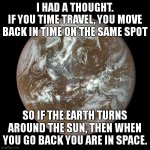 you are dead | I HAD A THOUGHT.
IF YOU TIME TRAVEL, YOU MOVE BACK IN TIME ON THE SAME SPOT; SO IF THE EARTH TURNS AROUND THE SUN, THEN WHEN YOU GO BACK YOU ARE IN SPACE. | image tagged in earth blue marble | made w/ Imgflip meme maker