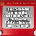 Bad Memory | l have come to the
conclusion that I
have a memory like an
Etch-A-Sketch...
I shake my head and
forget everything! | image tagged in magic etch a sketch screen,bad memory | made w/ Imgflip meme maker