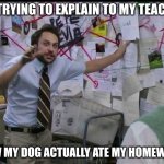 Trying to explain | ME TRYING TO EXPLAIN TO MY TEACHER; HOW MY DOG ACTUALLY ATE MY HOMEWORK | image tagged in trying to explain | made w/ Imgflip meme maker