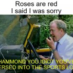 Hammond you idiot | Roses are red
I said I was sorry; HAMMOND YOU IDIOT YOU'VE REVERSED INTO THE SPORTS LORRY! | image tagged in hammond you idiot | made w/ Imgflip meme maker