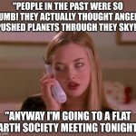 The problem with people today, they have access to more information than ever before.... yet they are still idiots | "PEOPLE IN THE PAST WERE SO DUMB! THEY ACTUALLY THOUGHT ANGELS PUSHED PLANETS THROUGH THEY SKY!"; "ANYWAY I'M GOING TO A FLAT EARTH SOCIETY MEETING TONIGHT." | image tagged in eye rolling cardio,intelligence,history,internet,knowledge is power,the truth | made w/ Imgflip meme maker
