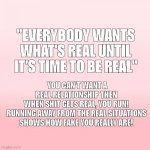 Be Real | "EVERYBODY WANTS WHAT'S REAL UNTIL IT'S TIME TO BE REAL"; YOU CAN'T WANT A REAL RELATIONSHIP THEN WHEN SHIT GETS REAL, YOU RUN!

RUNNING AWAY FROM THE REAL SITUATIONS SHOWS HOW FAKE YOU REALLY ARE! | image tagged in pink ombre | made w/ Imgflip meme maker