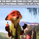 Nick Wilde deep breath | WHEN YOU DROP SOMETHING IN A TIGHT SPACE AND ARE MENTALLY PREPARING YOURSELF TO TRY TO PICK IT UP | image tagged in nick wilde deep breath | made w/ Imgflip meme maker