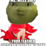 meeeeeeeeeee | ME: WELL SHIT; YOUR TEACHER SAYS YOU HAVE  HOMEWORK | image tagged in meeeeeeeeeee,memes | made w/ Imgflip meme maker