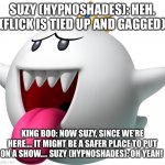 A safer place | SUZY (HYPNOSHADES): HEH. (FLICK IS TIED UP AND GAGGED); KING BOO: NOW SUZY, SINCE WE’RE HERE…. IT MIGHT BE A SAFER PLACE TO PUT ON A SHOW…. SUZY (HYPNOSHADES): OH YEAH! | image tagged in king boo | made w/ Imgflip meme maker