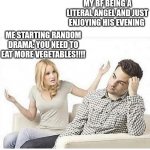 True story | MY BF BEING A LITERAL ANGEL AND JUST ENJOYING HIS EVENING; ME STARTING RANDOM DRAMA: YOU NEED TO EAT MORE VEGETABLES!!!! | image tagged in angry wife yells at husband | made w/ Imgflip meme maker