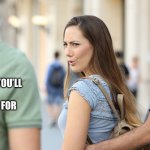 What Women Want | START AN ARGUMENT THAT YOU’LL ACCEPT NO RESPONSIBILITY FOR; SENSIBLE, PRODUCTIVE DISCUSSION | image tagged in distracted girlfriend,so true memes,relatable memes,memes,what women want | made w/ Imgflip meme maker
