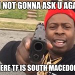 TELL ME | I'M NOT GONNA ASK U AGAIN; WHERE TF IS SOUTH MACEDONIA | image tagged in gun pointing meme,memes | made w/ Imgflip meme maker