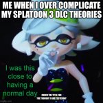 So if in the first Splatoon, if you use the Callie and Marie amibos, you can hear a concert from them. Would that work with the  | ME WHEN I OVER COMPLICATE MY SPLATOON 3 DLC THEORIES; CHECK THE TITLE FOR THE THOUGHT I HAD YESTERDAY | image tagged in i was this close to having a normal day | made w/ Imgflip meme maker