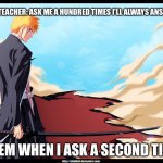 ichigo bankai | THE TEACHER: ASK ME A HUNDRED TIMES I’LL ALWAYS ANSWER; THEM WHEN I ASK A SECOND TIME | image tagged in ichigo bankai | made w/ Imgflip meme maker