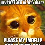 Upvote begging but please | IF THIS MEME GETS 10 UPVOTES I WILL BE VERY HAPPY; PLEASE MY IMGFLIP ACC IS DYING OUT | image tagged in beggin puss,upvote begging,memes,funny,puss in boots | made w/ Imgflip meme maker
