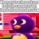 yes | When my teacher asks me to fix the computer but turning it off and on doesn't work | image tagged in oh shi-,memes | made w/ Imgflip meme maker