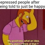 it's almost like... it's not that simple | Depressed people after being told to just be happy: | image tagged in my goodness what an idea why didn't i think of that,memes,depression | made w/ Imgflip meme maker