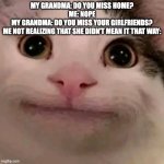 yea.... | MY GRANDMA: DO YOU MISS HOME?
ME: NOPE
MY GRANDMA: DO YOU MISS YOUR GIRLFRIENDS?
ME NOT REALIZING THAT SHE DIDN'T MEAN IT THAT WAY: | image tagged in beluga | made w/ Imgflip meme maker