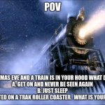 Polar Express Train | POV; ITS CHRISTMAS EVE AND A TRAIN IS IN YOUR HOOD WHAT DO YOU DO?
A. GET ON AND NEVER BE SEEN AGAIN
B. JUST SLEEP
C. GET REKTED ON A TRAK ROLLER COASTER.  WHAT IS YOUR ANSWER? | image tagged in polar express train,i like trains | made w/ Imgflip meme maker