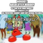 wth wrong with kids these days | NOBODY:
ABSOLUTELY NOBODY; 10 YEAR OLDS WHO HAVEN'T HIT PUBERTY YET
 SO THEREFORE CANNOT HAVE ANY SEXUAL FEELINGS:; aM i AsExUaL/? | image tagged in mr krabs confused,asexual,kids these days,kids today | made w/ Imgflip meme maker