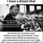 I HAVE A DREAM !!! | the one who realized that there's anti-furries who are like the Ku Klux Klan on the net; the furries are no longer satan entities to the eyes of humanity. I have a dream that LGBTQ is respected as a great community and not as an 24/7 night club. I have a dream that furries are FREE !!! | image tagged in i have a dream,lgbtq,furries,martin luther king jr,freedom,segregation | made w/ Imgflip meme maker